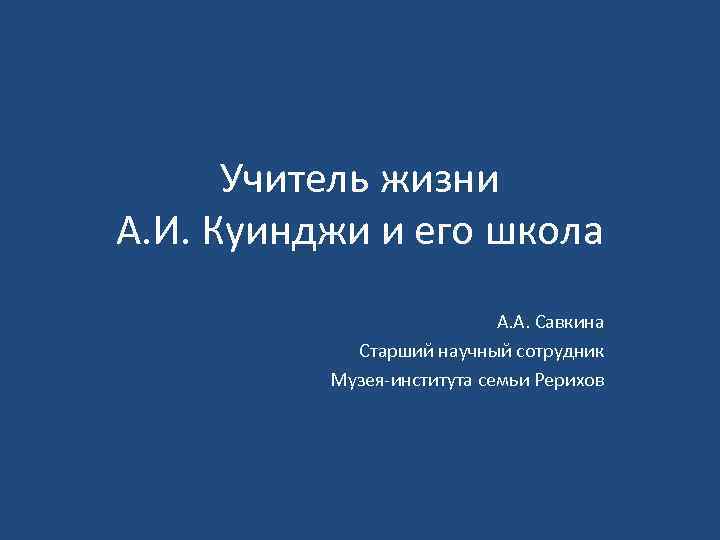 Учитель жизни А. И. Куинджи и его школа А. А. Савкина Старший научный сотрудник