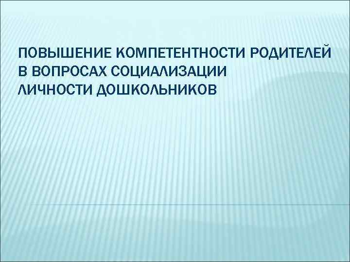 ПОВЫШЕНИЕ КОМПЕТЕНТНОСТИ РОДИТЕЛЕЙ В ВОПРОСАХ СОЦИАЛИЗАЦИИ ЛИЧНОСТИ ДОШКОЛЬНИКОВ 