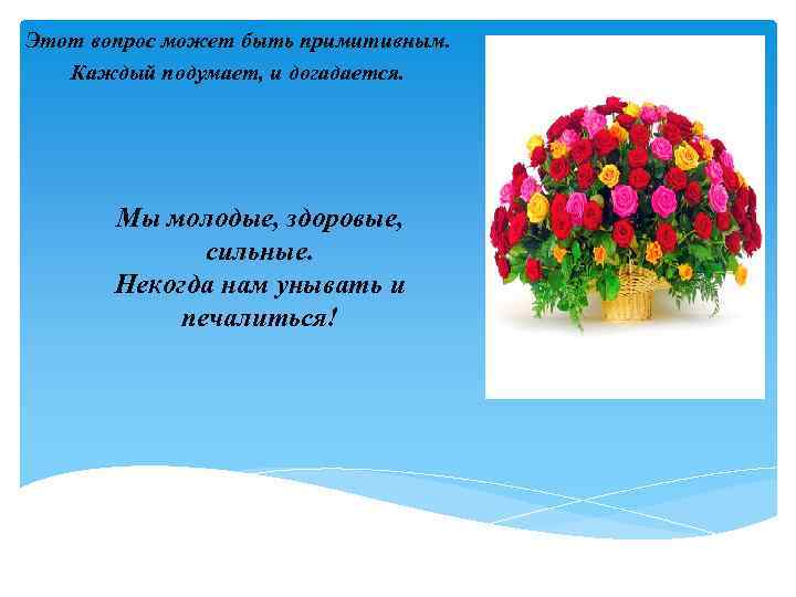 Этот вопрос может быть примитивным. Каждый подумает, и догадается. Мы молодые, здоровые, сильные. Некогда