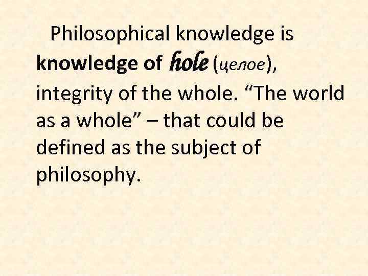 Philosophical knowledge is knowledge of hole (целое), integrity of the whole. “The world as