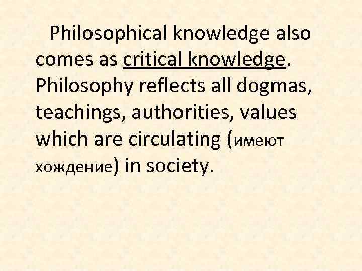 Philosophical knowledge also comes as critical knowledge. Philosophy reflects all dogmas, teachings, authorities, values