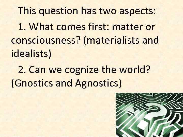 This question has two aspects: 1. What comes first: matter or consciousness? (materialists and