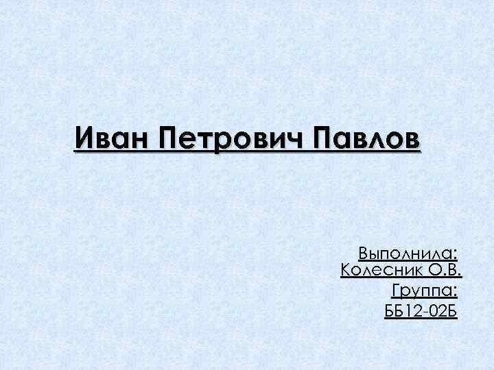 Иван Петрович Павлов Выполнила: Колесник О. В. Группа: ББ 12 -02 Б 