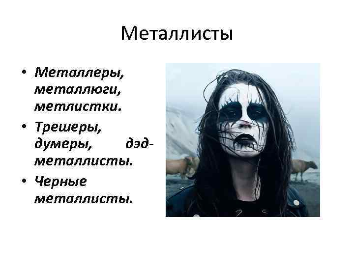 Металлисты • Металлеры, металлюги, метлистки. • Трешеры, думеры, дэдметаллисты. • Черные металлисты. 