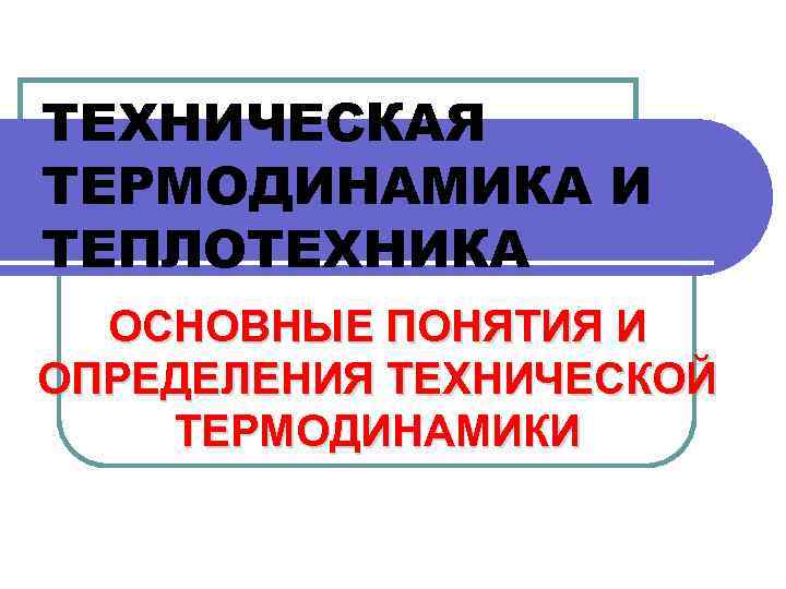 ТЕХНИЧЕСКАЯ ТЕРМОДИНАМИКА И ТЕПЛОТЕХНИКА ОСНОВНЫЕ ПОНЯТИЯ И ОПРЕДЕЛЕНИЯ ТЕХНИЧЕСКОЙ ТЕРМОДИНАМИКИ 