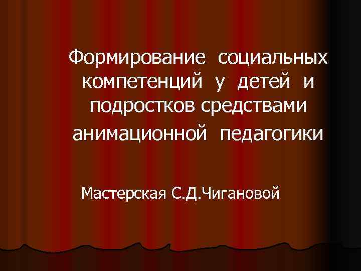 Формирование социальных компетенций у детей и подростков средствами анимационной педагогики Мастерская С. Д. Чигановой