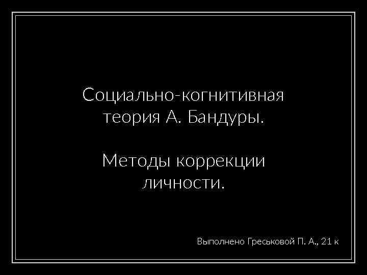 Социально-когнитивная теория А. Бандуры. Методы коррекции личности. Выполнено Греськовой П. А. , 21 к