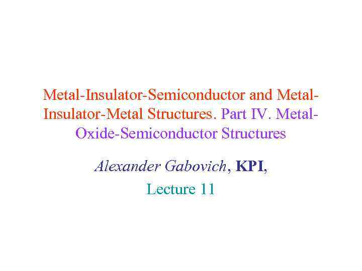 Metal-Insulator-Semiconductor and Metal. Insulator-Metal Structures. Part IV. Metal. Oxide-Semiconductor Structures Alexander Gabovich, KPI, Lecture