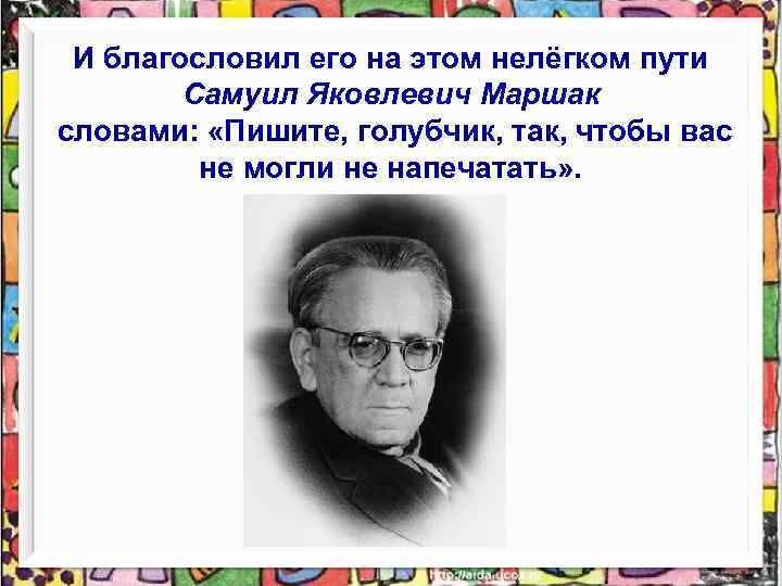 И благословил его на этом нелёгком пути Самуил Яковлевич Маршак словами: «Пишите, голубчик, так,