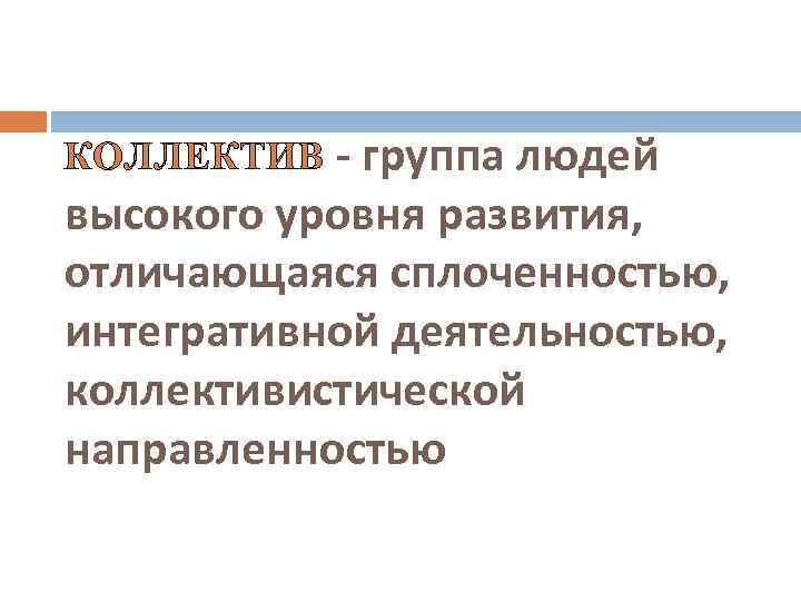 КОЛЛЕКТИВ - группа людей высокого уровня развития, отличающаяся сплоченностью, интегративной деятельностью, коллективистической направленностью 