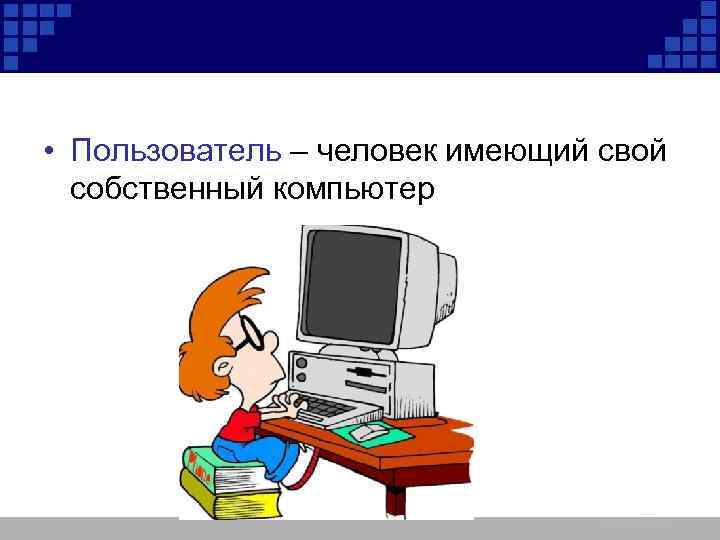  • Пользователь – человек имеющий свой собственный компьютер 