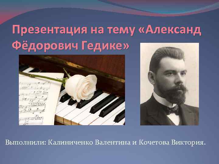 Презентация на тему «Александ Фёдорович Гедике» Выполнили: Калиниченко Валентина и Кочетова Виктория. 