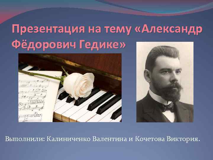 Презентация на тему «Александр Фёдорович Гедике» Выполнили: Калиниченко Валентина и Кочетова Виктория. 