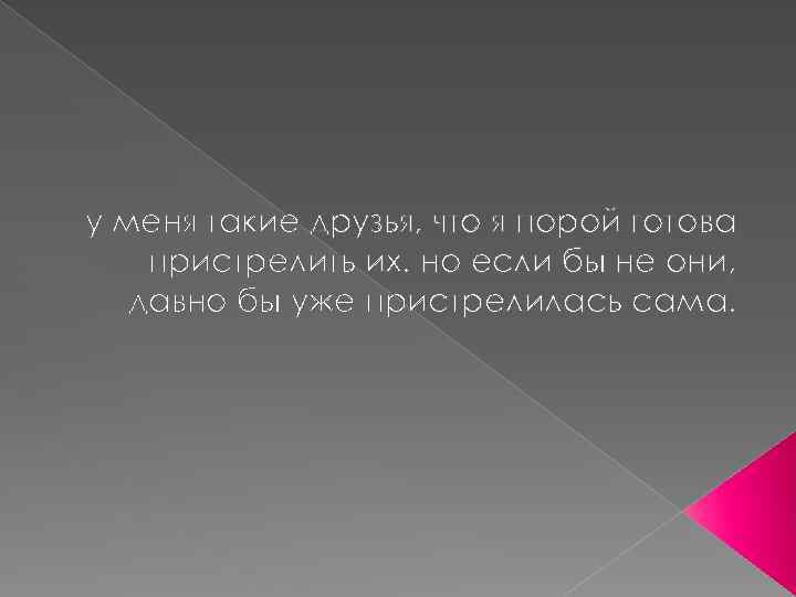 у меня такие друзья, что я порой готова пристрелить их. но если бы не