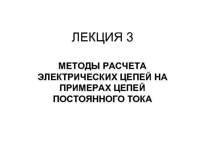 ЛЕКЦИЯ 3 МЕТОДЫ РАСЧЕТА ЭЛЕКТРИЧЕСКИХ ЦЕПЕЙ НА ПРИМЕРАХ ЦЕПЕЙ ПОСТОЯННОГО ТОКА 
