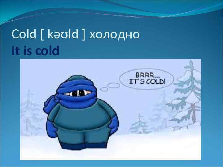 Cold [ kəʊld ] холодно It is cold 