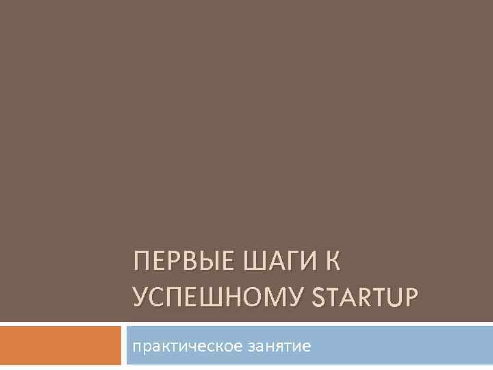 ПЕРВЫЕ ШАГИ К УСПЕШНОМУ STARTUP практическое занятие 