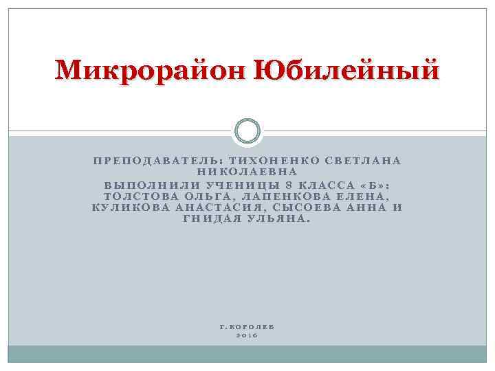 Микрорайон Юбилейный ПРЕПОДАВАТЕЛЬ: ТИХОНЕНКО СВЕТЛАНА НИКОЛАЕВНА ВЫПОЛНИЛИ УЧЕНИЦЫ 8 КЛАССА «Б» : ТОЛСТОВА ОЛЬГА,