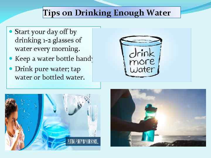 Tips on Drinking Enough Water Start your day off by drinking 1 -2 glasses