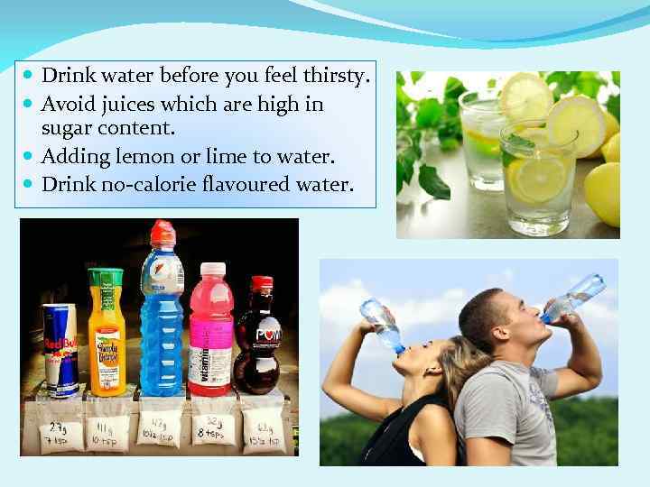  Drink water before you feel thirsty. Avoid juices which are high in sugar