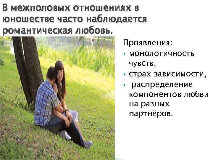 В межполовых отношениях в юношестве часто наблюдается романтическая любовь. Проявления: монологичность чувств, страх зависимости,