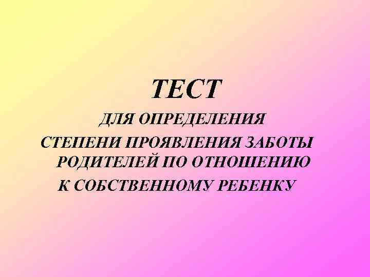 ТЕСТ ДЛЯ ОПРЕДЕЛЕНИЯ СТЕПЕНИ ПРОЯВЛЕНИЯ ЗАБОТЫ РОДИТЕЛЕЙ ПО ОТНОШЕНИЮ К СОБСТВЕННОМУ РЕБЕНКУ 