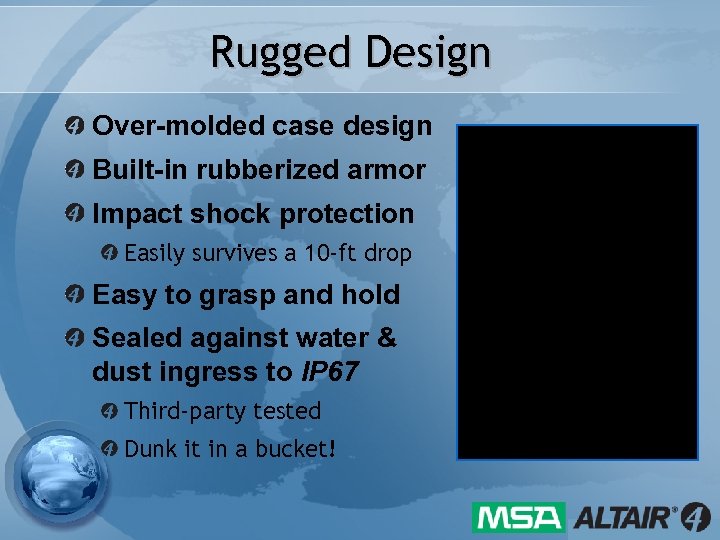 Rugged Design Over-molded case design Built-in rubberized armor Impact shock protection Easily survives a