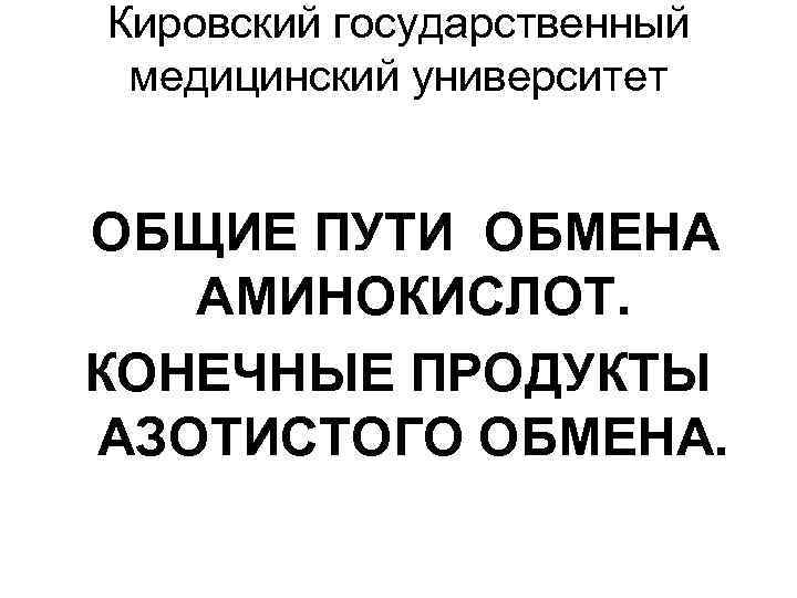 Кировский государственный медицинский университет ОБЩИЕ ПУТИ ОБМЕНА АМИНОКИСЛОТ. КОНЕЧНЫЕ ПРОДУКТЫ АЗОТИСТОГО ОБМЕНА. 