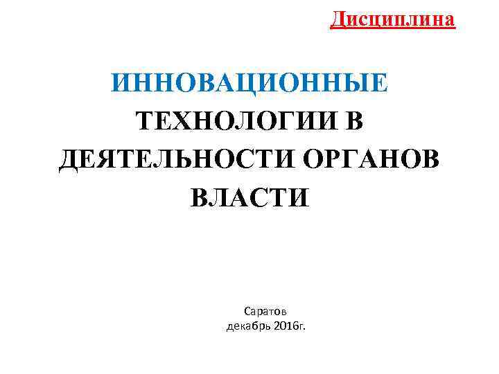 Дисциплина ИННОВАЦИОННЫЕ ТЕХНОЛОГИИ В ДЕЯТЕЛЬНОСТИ ОРГАНОВ ВЛАСТИ Саратов декабрь 2016 г. 