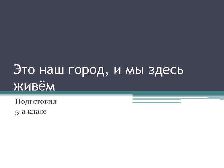 Это наш город, и мы здесь живём Подготовил 5 -а класс 