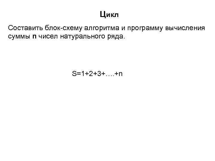 Цикл Составить блок-схему алгоритма и программу вычисления суммы n чисел натурального ряда. S=1+2+3+…. +n