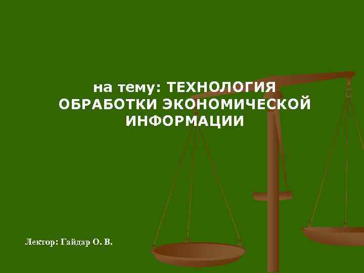 на тему: ТЕХНОЛОГИЯ ОБРАБОТКИ ЭКОНОМИЧЕСКОЙ ИНФОРМАЦИИ Лектор: Гайдар О. В. 