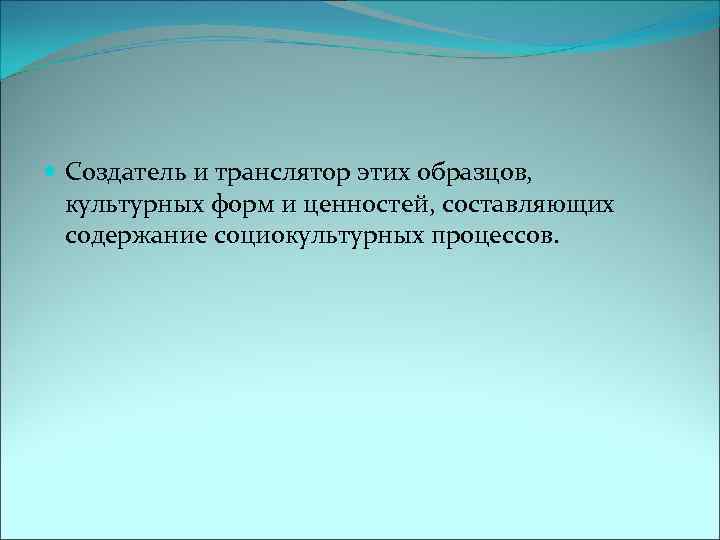  Создатель и транслятор этих образцов, культурных форм и ценностей, составляющих содержание социокультурных процессов.