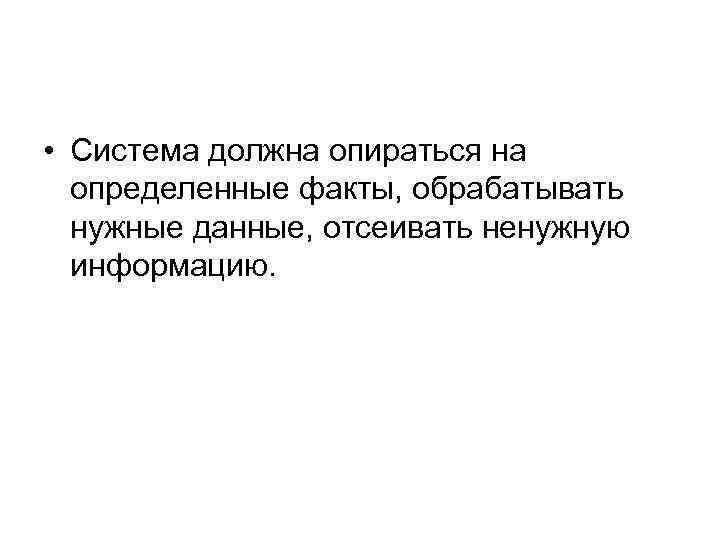  • Система должна опираться на определенные факты, обрабатывать нужные данные, отсеивать ненужную информацию.