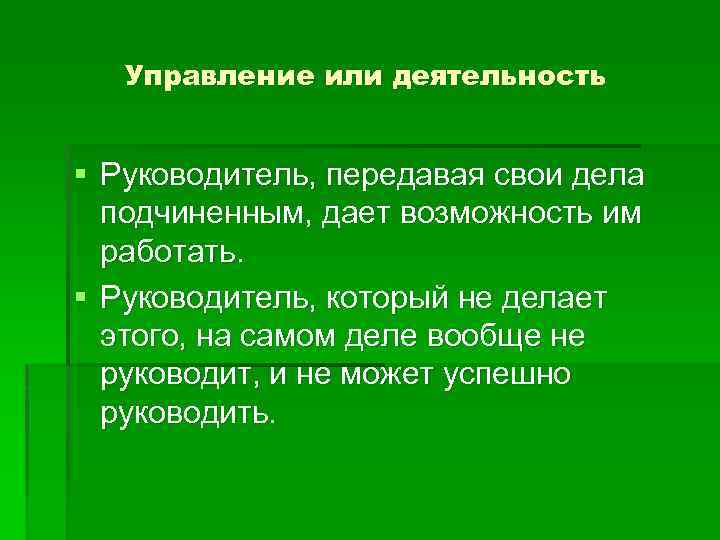 Управление или деятельность § Руководитель, передавая свои дела подчиненным, дает возможность им работать. §