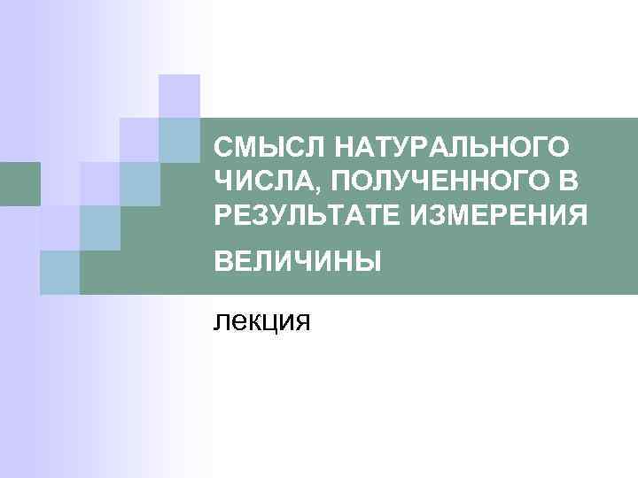 СМЫСЛ НАТУРАЛЬНОГО ЧИСЛА, ПОЛУЧЕННОГО В РЕЗУЛЬТАТЕ ИЗМЕРЕНИЯ ВЕЛИЧИНЫ лекция 