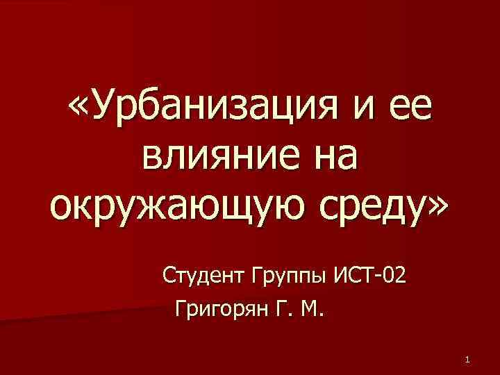  «Урбанизация и ее влияние на окружающую среду» Студент Группы ИСТ-02 Григорян Г. М.