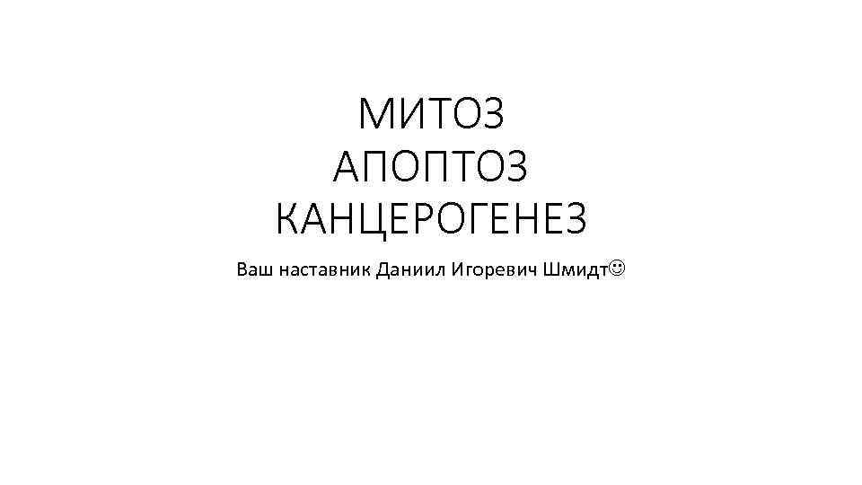 МИТОЗ АПОПТОЗ КАНЦЕРОГЕНЕЗ Ваш наставник Даниил Игоревич Шмидт 