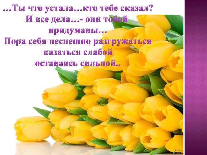 …Ты что устала…кто тебе сказал? И все дела…- они тобой придуманы… Пора себя неспешно