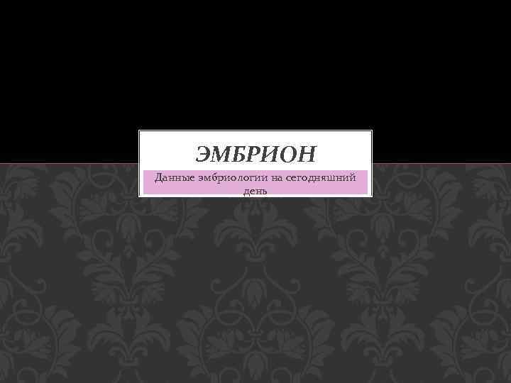 ЭМБРИОН Данные эмбриологии на сегодняшний день 