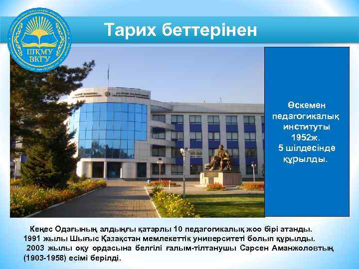 Тарих беттерінен Өскемен педагогикалық институты 1952 ж. 5 шілдесінде құрылды. Кеңес Одағының алдыңғы қатарлы