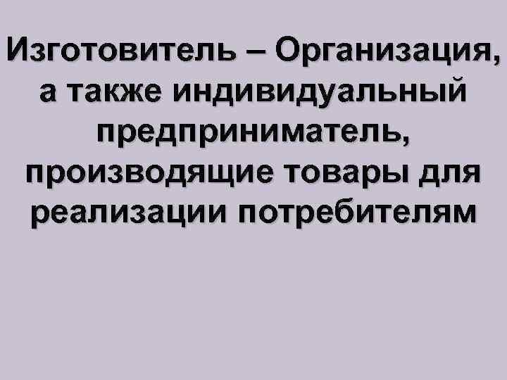 Изготовитель – Организация, а также индивидуальный предприниматель, производящие товары для реализации потребителям 