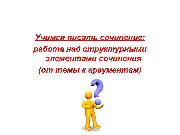 Учимся писать сочинение: работа над структурными элементами сочинения (от темы к аргументам) 