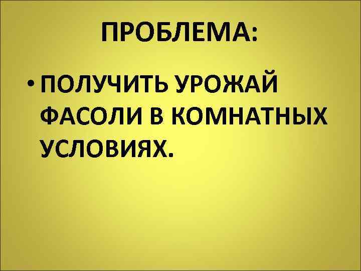 ПРОБЛЕМА: • ПОЛУЧИТЬ УРОЖАЙ ФАСОЛИ В КОМНАТНЫХ УСЛОВИЯХ. 