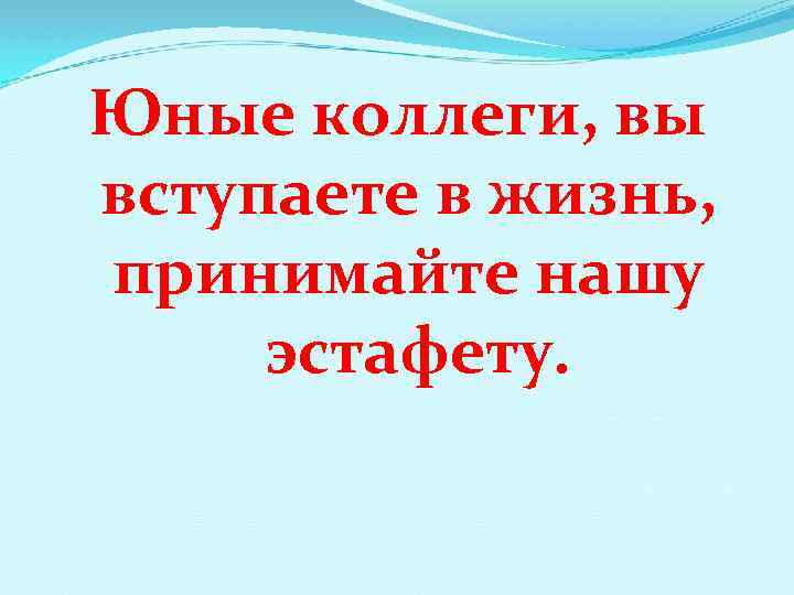 Юные коллеги, вы вступаете в жизнь, принимайте нашу эстафету. 
