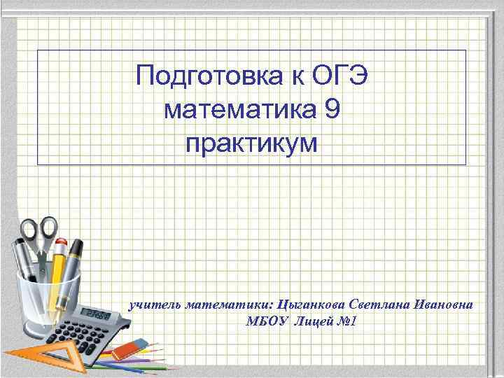 Подготовка к ОГЭ математика 9 практикум учитель математики: Цыганкова Светлана Ивановна МБОУ Лицей №