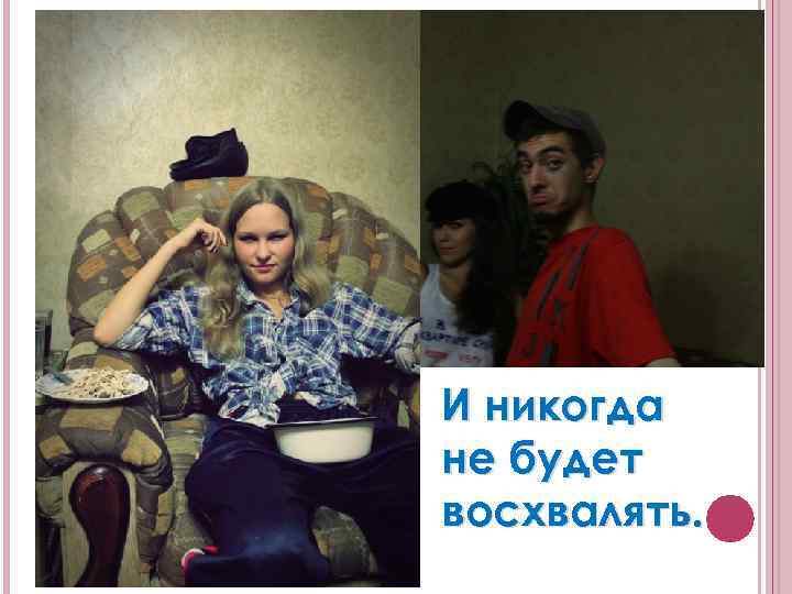 И никогда не будет восхвалять. 