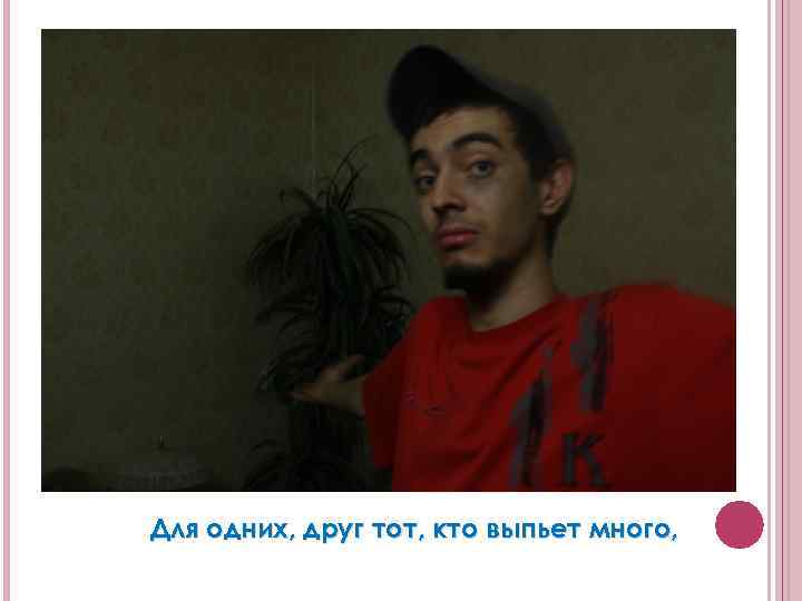 Для одних, друг тот, кто выпьет много, 