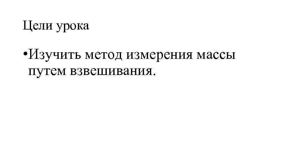 Цели урока • Изучить метод измерения массы путем взвешивания. 