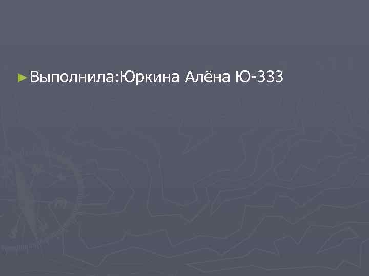 ► Выполнила: Юркина Алёна Ю-333 